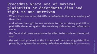 Dr.khakareVikas
Procedure where one of several
plaintiffs or defendants dies and
right to sue survives
• Where there are more plaintiffs or defendants than one, and any of
them dies,
• and where the right to sue survives to the surviving plaintiff or
plaintiffs alone, or against the surviving defendant or defendants
alone,
• the Court shall cause an entry to the effect to be made on the record,
and
• the suit shall proceed at the instance of the surviving plaintiff or
plaintiffs, or against the surviving defendant or defendants.[ Order XXII Rule 2]
 