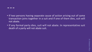 Dr.khakareVikas
---
• If two persons having separate cause of action arising out of same
transaction joins together in a suit and if one of them dies, suit will
not abate.
• If any formal party dies, suit will not abate. In representative suit
death of a party will not abate suit.
 