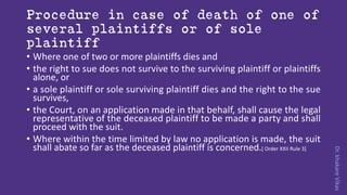 Dr.khakareVikas
Procedure in case of death of one of
several plaintiffs or of sole
plaintiff
• Where one of two or more plaintiffs dies and
• the right to sue does not survive to the surviving plaintiff or plaintiffs
alone, or
• a sole plaintiff or sole surviving plaintiff dies and the right to the sue
survives,
• the Court, on an application made in that behalf, shall cause the legal
representative of the deceased plaintiff to be made a party and shall
proceed with the suit.
• Where within the time limited by law no application is made, the suit
shall abate so far as the deceased plaintiff is concerned.[ Order XXII Rule 3]
 