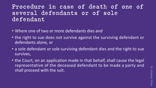 Dr.khakareVikas
Procedure in case of death of one of
several defendants or of sole
defendant
• Where one of two or more defendants dies and
• the right to sue does not survive against the surviving defendant or
defendants alone, or
• a sole defendant or sole surviving defendant dies and the right to sue
survives,
• the Court, on an application made in that behalf, shall cause the legal
representative of the deceased defendant to be made a party and
shall proceed with the suit.
 