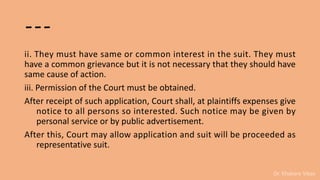Dr. Khakare Vikas
---
ii. They must have same or common interest in the suit. They must
have a common grievance but it is not necessary that they should have
same cause of action.
iii. Permission of the Court must be obtained.
After receipt of such application, Court shall, at plaintiffs expenses give
notice to all persons so interested. Such notice may be given by
personal service or by public advertisement.
After this, Court may allow application and suit will be proceeded as
representative suit.
 