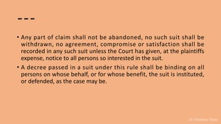 Dr. Khakare Vikas
---
• Any part of claim shall not be abandoned, no such suit shall be
withdrawn, no agreement, compromise or satisfaction shall be
recorded in any such suit unless the Court has given, at the plaintiffs
expense, notice to all persons so interested in the suit.
• A decree passed in a suit under this rule shall be binding on all
persons on whose behalf, or for whose benefit, the suit is instituted,
or defended, as the case may be.
 