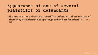 Dr. Khakare Vikas
Appearance of one of several
plaintiffs or defendants
• If there are more than one plaintiff or defendant, then any one of
them may be authorised to appear, plead and act for others. [Order I Rule
12]
 