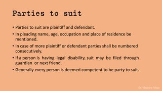 Dr. Khakare Vikas
Parties to suit
• Parties to suit are plaintiff and defendant.
• In pleading name, age, occupation and place of residence be
mentioned.
• In case of more plaintiff or defendant parties shall be numbered
consecutively.
• If a person is having legal disability, suit may be filed through
guardian or next friend.
• Generally every person is deemed competent to be party to suit.
 