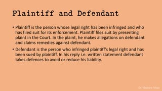 Dr. Khakare Vikas
Plaintiff and Defendant
• Plaintiff is the person whose legal right has been infringed and who
has filed suit for its enforcement. Plaintiff files suit by presenting
plaint in the Court. In the plaint, he makes allegations on defendant
and claims remedies against defendant.
• Defendant is the person who infringed plaintiff's legal right and has
been sued by plaintiff. In his reply i.e. written statement defendant
takes defences to avoid or reduce his liability.
 