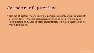 Dr. Khakare Vikas
Joinder of parties
• Joinder of parties means joining a person as a party either as plaintiff
or defendant. If there is common grievance or claim, they may be
joined in one suit. One or more plaintiff may file a suit against one or
more defendant.
 
