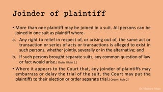 Dr. Khakare Vikas
Joinder of plaintiff
• More than one plaintiff may be joined in a suit. All persons can be
joined in one suit as plaintiff where-
a. Any right to relief in respect of, or arising out of, the same act or
transaction or series of acts or transactions is alleged to exist in
such persons, whether jointly, severally or in the alternative; and
b. If such persons brought separate suits, any common question of law
or fact would arise.[ Order I Rule 1.]
• Where it appears to the Court that, any joinder of plaintiffs may
embarrass or delay the trial of the suit, the Court may put the
plaintiffs to their election or order separate trial.[ Order I Rule 2]
 