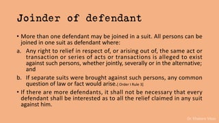 Dr. Khakare Vikas
Joinder of defendant
• More than one defendant may be joined in a suit. All persons can be
joined in one suit as defendant where:
a. Any right to relief in respect of, or arising out of, the same act or
transaction or series of acts or transactions is alleged to exist
against such persons, whether jointly, severally or in the alternative;
and
b. If separate suits were brought against such persons, any common
question of law or fact would arise.[ Order I Rule 3]
• If there are more defendants, it shall not be necessary that every
defendant shall be interested as to all the relief claimed in any suit
against him.
 