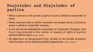 Dr. Khakare Vikas
Nonjoinder and Misjoinder of
parties
• When a person is not joined as party to suit is called as nonjoinder of
party.
• When a person who is neither necessary nor proper party; is joined as
party is called as misjoinder of party.
• A suit will not be defeated by nonjoinder or misjoinder of parties. And
Court may proceed in the matter in respect of rights of parties
present before Court.[ Order I Rule 9]
• All objections on the ground of non- joinder or mis joinder of parties
shall be taken at the earliest possible opportunity. [Order I Rule 13]
 