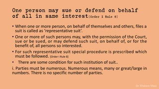 Dr. Khakare Vikas
One person may sue or defend on behalf
of all in same interest[Order I Rule 8]
• When one or more person, on behalf of themselves and others, files a
suit is called as ‘representative suit’.
• One or more of such persons may, with the permission of the Court,
sue or be sued, or may defend such suit, on behalf of, or for the
benefit of, all persons so interested.
• For such representative suit special procedure is prescribed which
must be followed. [Order I Rule 8]
• There are some condition for such institution of suit..
i. Parties must be numerous. Numerous means, many or great/large in
numbers. There is no specific number of parties.
 