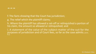Dr. Khakare Vikas
---
f. The facts showing that the Court has jurisdiction;
g. The relief which the plaintiff claims;
h. Where the plaintiff has allowed a set-off or relinquished a portion of
his claim, the amount so allowed or relinquished; and
i. A statement of the value of the subject-matter of the suit for the
purposes of jurisdiction and of Court fees, so far as the case admits.[O.VII,
R.1]
 