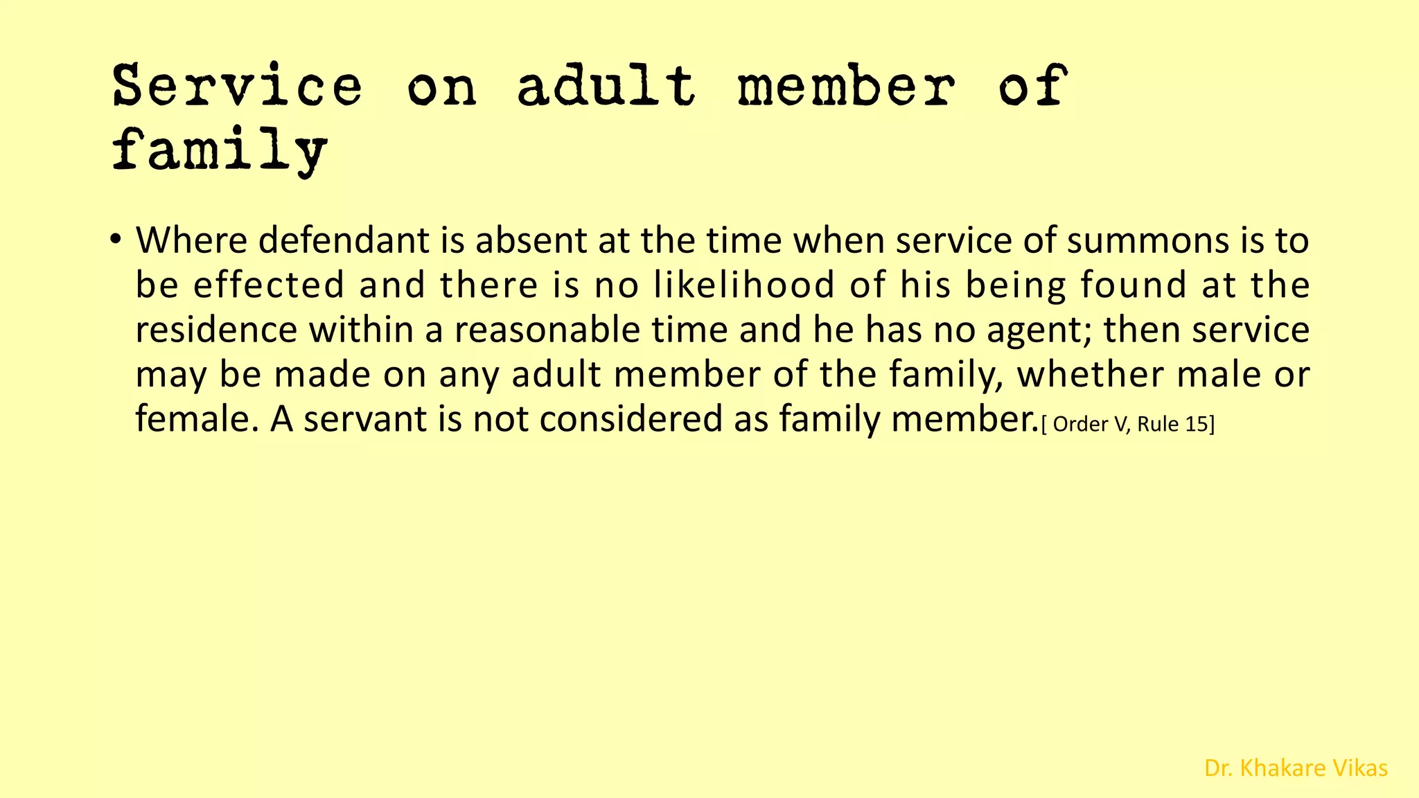 Dr. Khakare Vikas
Service on adult member of
family
• Where defendant is absent at the time when service of summons is to
be effected and there is no likelihood of his being found at the
residence within a reasonable time and he has no agent; then service
may be made on any adult member of the family, whether male or
female. A servant is not considered as family member.[ Order V, Rule 15]
 