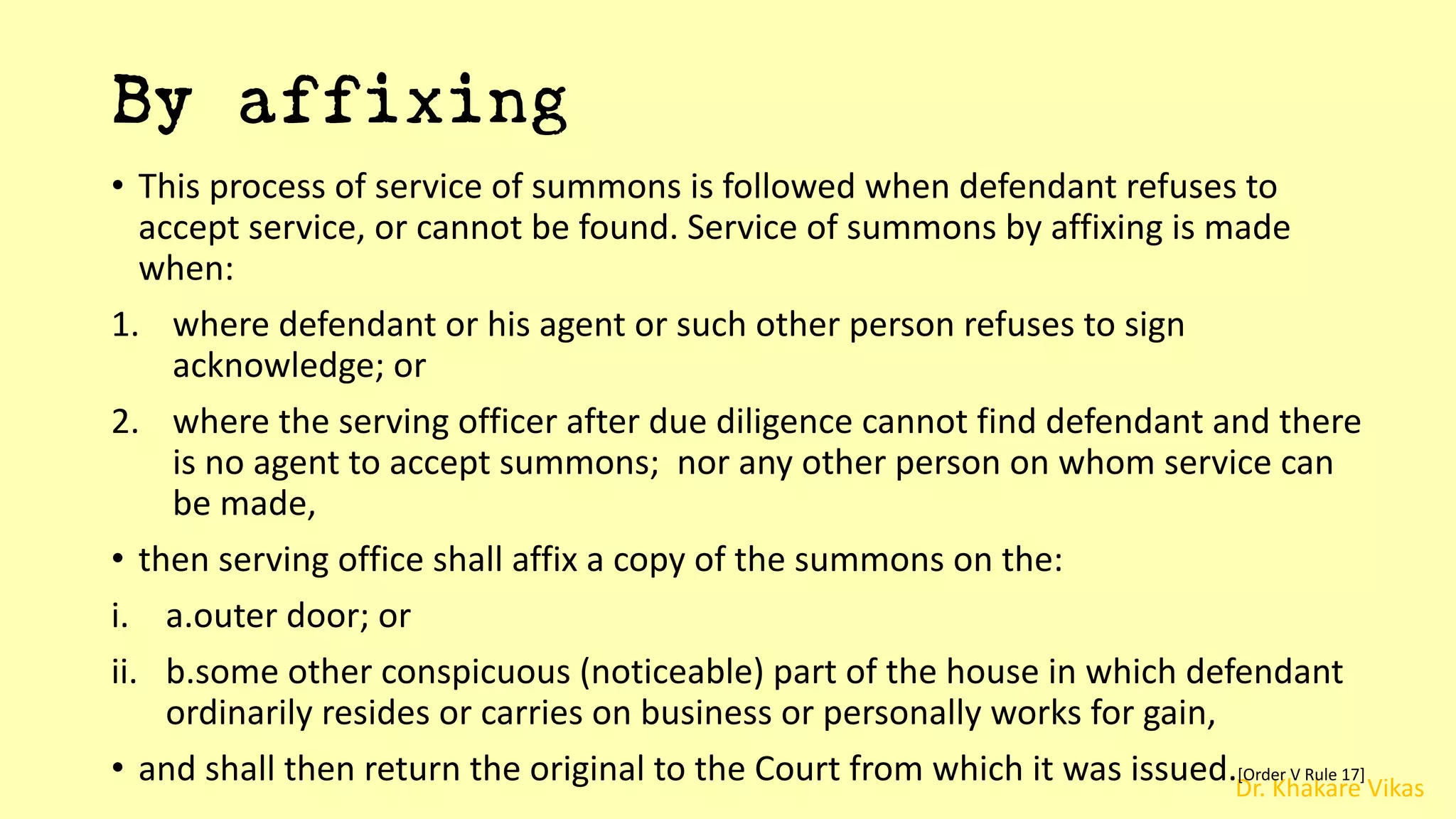 Dr. Khakare Vikas
By affixing
• This process of service of summons is followed when defendant refuses to
accept service, or cannot be found. Service of summons by affixing is made
when:
1. where defendant or his agent or such other person refuses to sign
acknowledge; or
2. where the serving officer after due diligence cannot find defendant and there
is no agent to accept summons; nor any other person on whom service can
be made,
• then serving office shall affix a copy of the summons on the:
i. a.outer door; or
ii. b.some other conspicuous (noticeable) part of the house in which defendant
ordinarily resides or carries on business or personally works for gain,
• and shall then return the original to the Court from which it was issued.[Order V Rule 17]
 