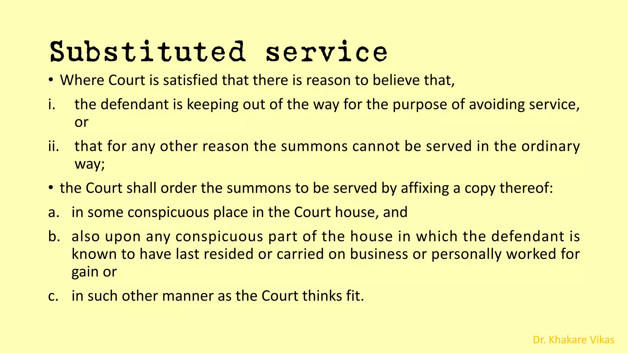 Dr. Khakare Vikas
Substituted service
• Where Court is satisfied that there is reason to believe that,
i. the defendant is keeping out of the way for the purpose of avoiding service,
or
ii. that for any other reason the summons cannot be served in the ordinary
way;
• the Court shall order the summons to be served by affixing a copy thereof:
a. in some conspicuous place in the Court house, and
b. also upon any conspicuous part of the house in which the defendant is
known to have last resided or carried on business or personally worked for
gain or
c. in such other manner as the Court thinks fit.
 