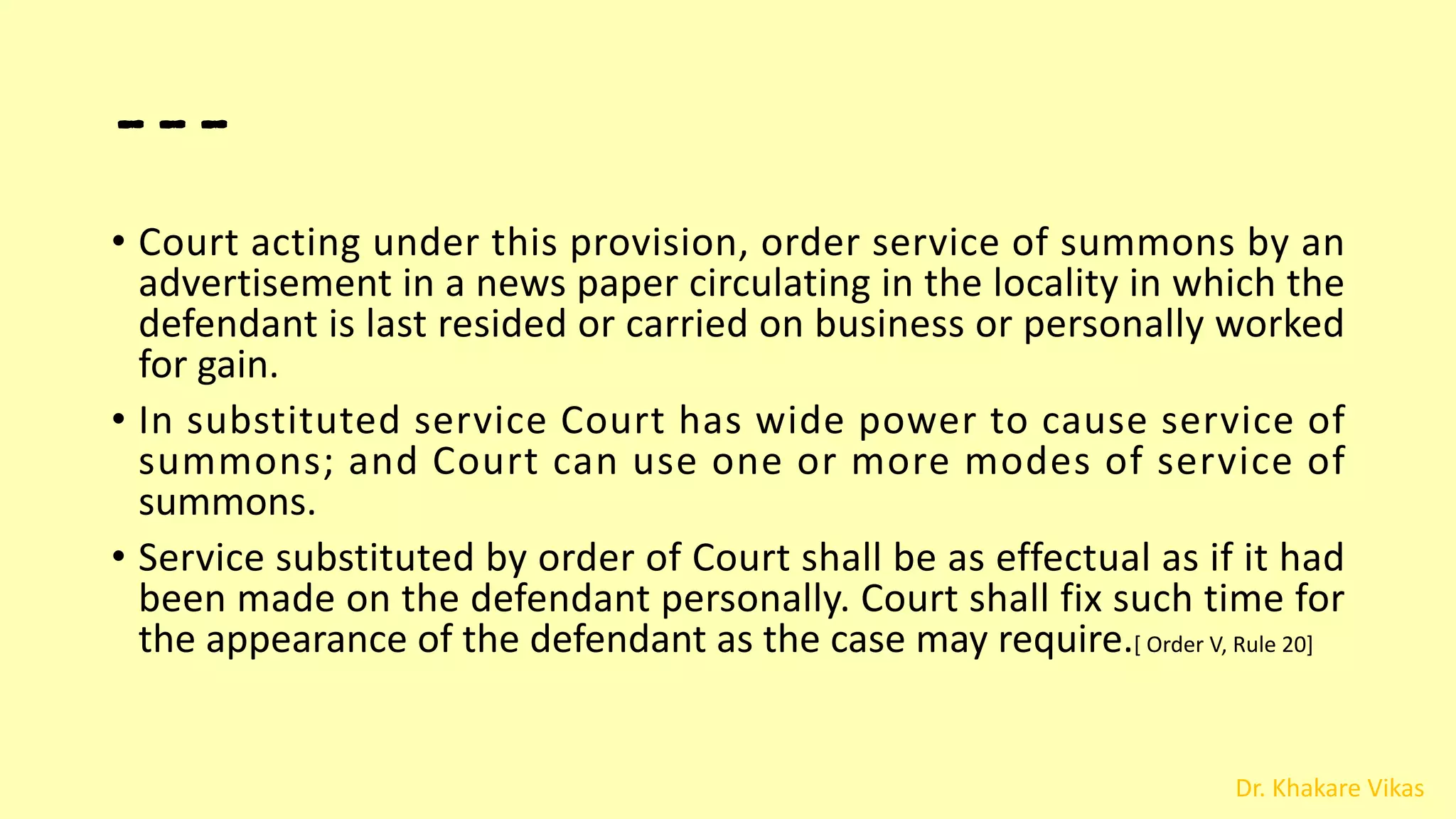 Dr. Khakare Vikas
---
• Court acting under this provision, order service of summons by an
advertisement in a news paper circulating in the locality in which the
defendant is last resided or carried on business or personally worked
for gain.
• In substituted service Court has wide power to cause service of
summons; and Court can use one or more modes of service of
summons.
• Service substituted by order of Court shall be as effectual as if it had
been made on the defendant personally. Court shall fix such time for
the appearance of the defendant as the case may require.[ Order V, Rule 20]
 