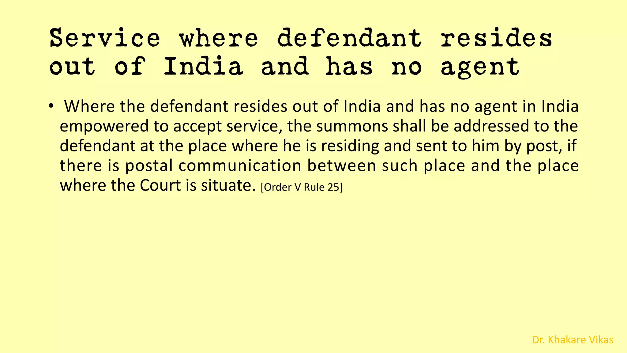 Dr. Khakare Vikas
Service where defendant resides
out of India and has no agent
• Where the defendant resides out of India and has no agent in India
empowered to accept service, the summons shall be addressed to the
defendant at the place where he is residing and sent to him by post, if
there is postal communication between such place and the place
where the Court is situate. [Order V Rule 25]
 