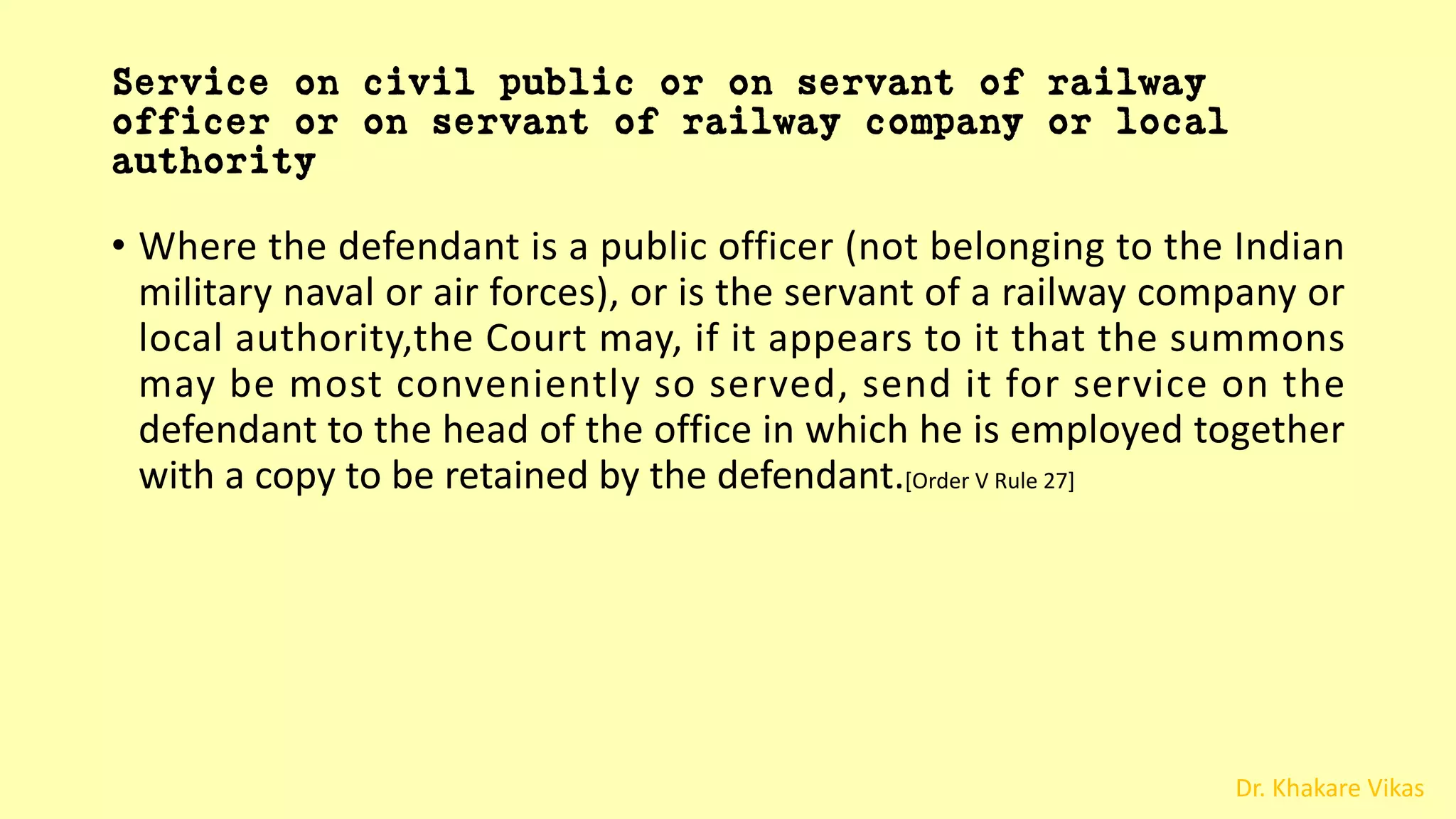 Dr. Khakare Vikas
Service on civil public or on servant of railway
officer or on servant of railway company or local
authority
• Where the defendant is a public officer (not belonging to the Indian
military naval or air forces), or is the servant of a railway company or
local authority,the Court may, if it appears to it that the summons
may be most conveniently so served, send it for service on the
defendant to the head of the office in which he is employed together
with a copy to be retained by the defendant.[Order V Rule 27]
 