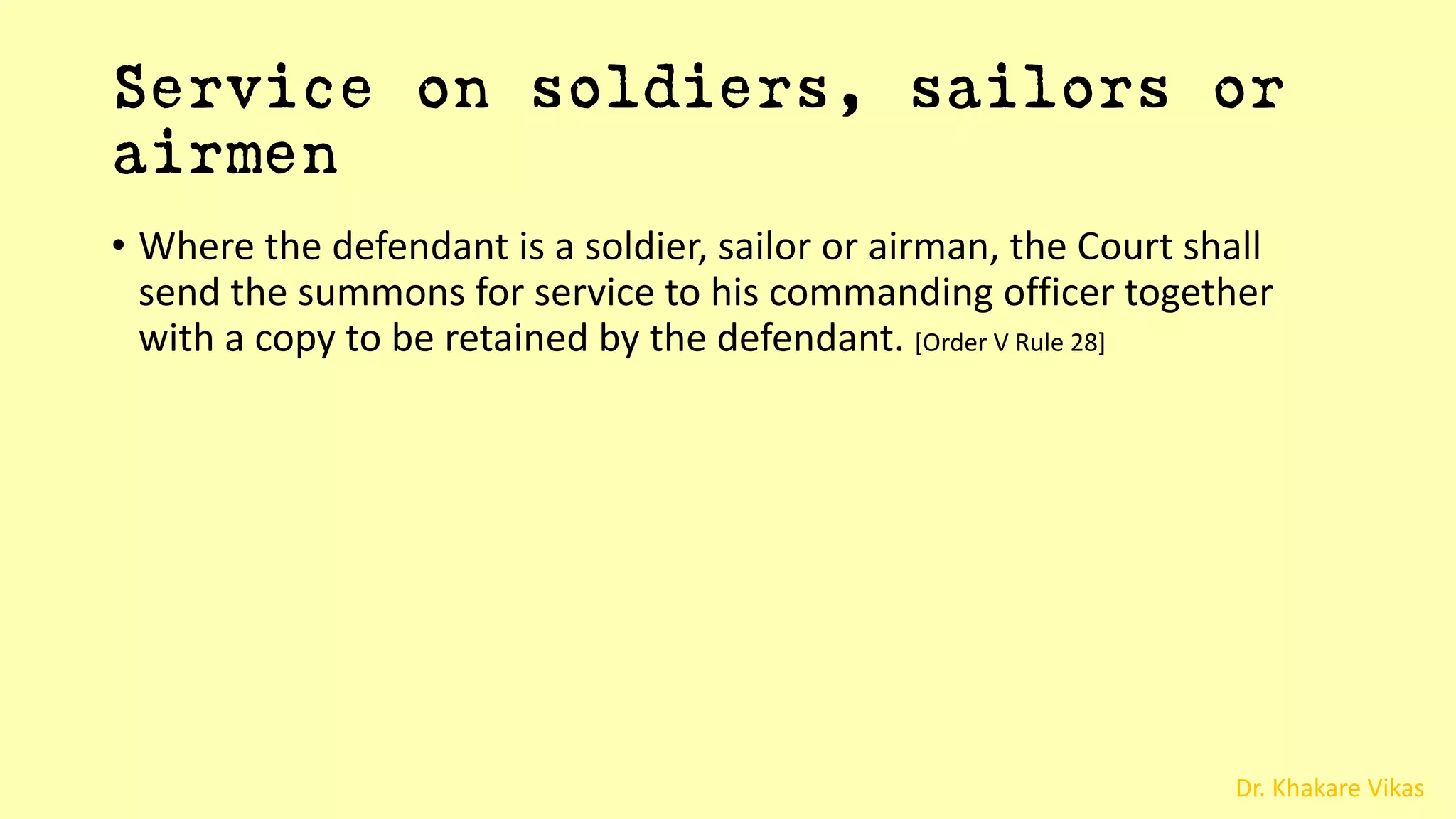 Dr. Khakare Vikas
Service on soldiers, sailors or
airmen
• Where the defendant is a soldier, sailor or airman, the Court shall
send the summons for service to his commanding officer together
with a copy to be retained by the defendant. [Order V Rule 28]
 