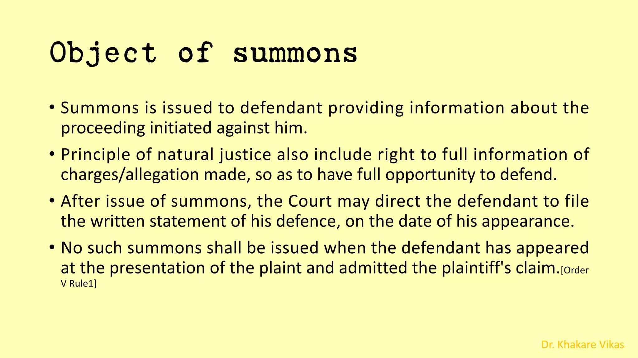 Dr. Khakare Vikas
Object of summons
• Summons is issued to defendant providing information about the
proceeding initiated against him.
• Principle of natural justice also include right to full information of
charges/allegation made, so as to have full opportunity to defend.
• After issue of summons, the Court may direct the defendant to file
the written statement of his defence, on the date of his appearance.
• No such summons shall be issued when the defendant has appeared
at the presentation of the plaint and admitted the plaintiff's claim.[Order
V Rule1]
 