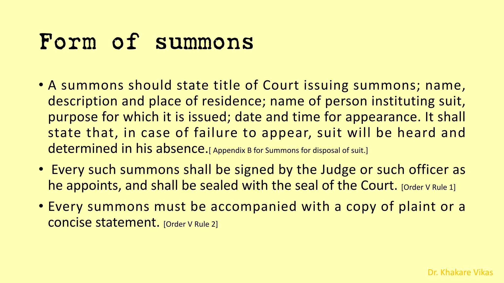 Dr. Khakare Vikas
Form of summons
• A summons should state title of Court issuing summons; name,
description and place of residence; name of person instituting suit,
purpose for which it is issued; date and time for appearance. It shall
state that, in case of failure to appear, suit will be heard and
determined in his absence.[ Appendix B for Summons for disposal of suit.]
• Every such summons shall be signed by the Judge or such officer as
he appoints, and shall be sealed with the seal of the Court. [Order V Rule 1]
• Every summons must be accompanied with a copy of plaint or a
concise statement. [Order V Rule 2]
 