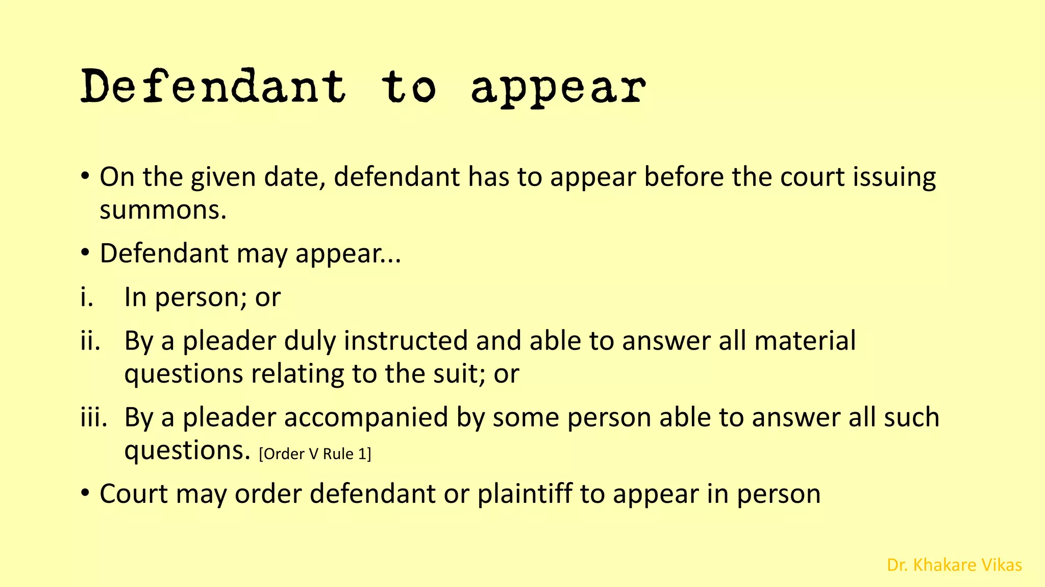Dr. Khakare Vikas
Defendant to appear
• On the given date, defendant has to appear before the court issuing
summons.
• Defendant may appear...
i. In person; or
ii. By a pleader duly instructed and able to answer all material
questions relating to the suit; or
iii. By a pleader accompanied by some person able to answer all such
questions. [Order V Rule 1]
• Court may order defendant or plaintiff to appear in person
 
