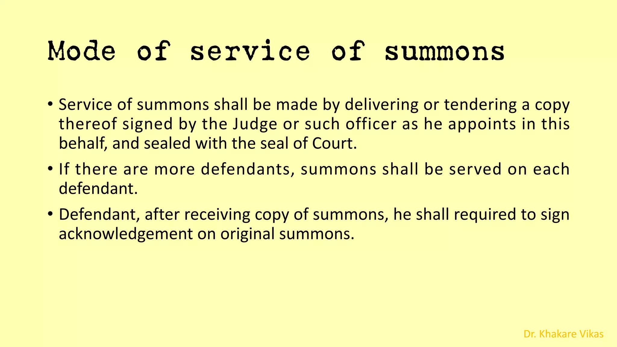 Dr. Khakare Vikas
Mode of service of summons
• Service of summons shall be made by delivering or tendering a copy
thereof signed by the Judge or such officer as he appoints in this
behalf, and sealed with the seal of Court.
• If there are more defendants, summons shall be served on each
defendant.
• Defendant, after receiving copy of summons, he shall required to sign
acknowledgement on original summons.
 