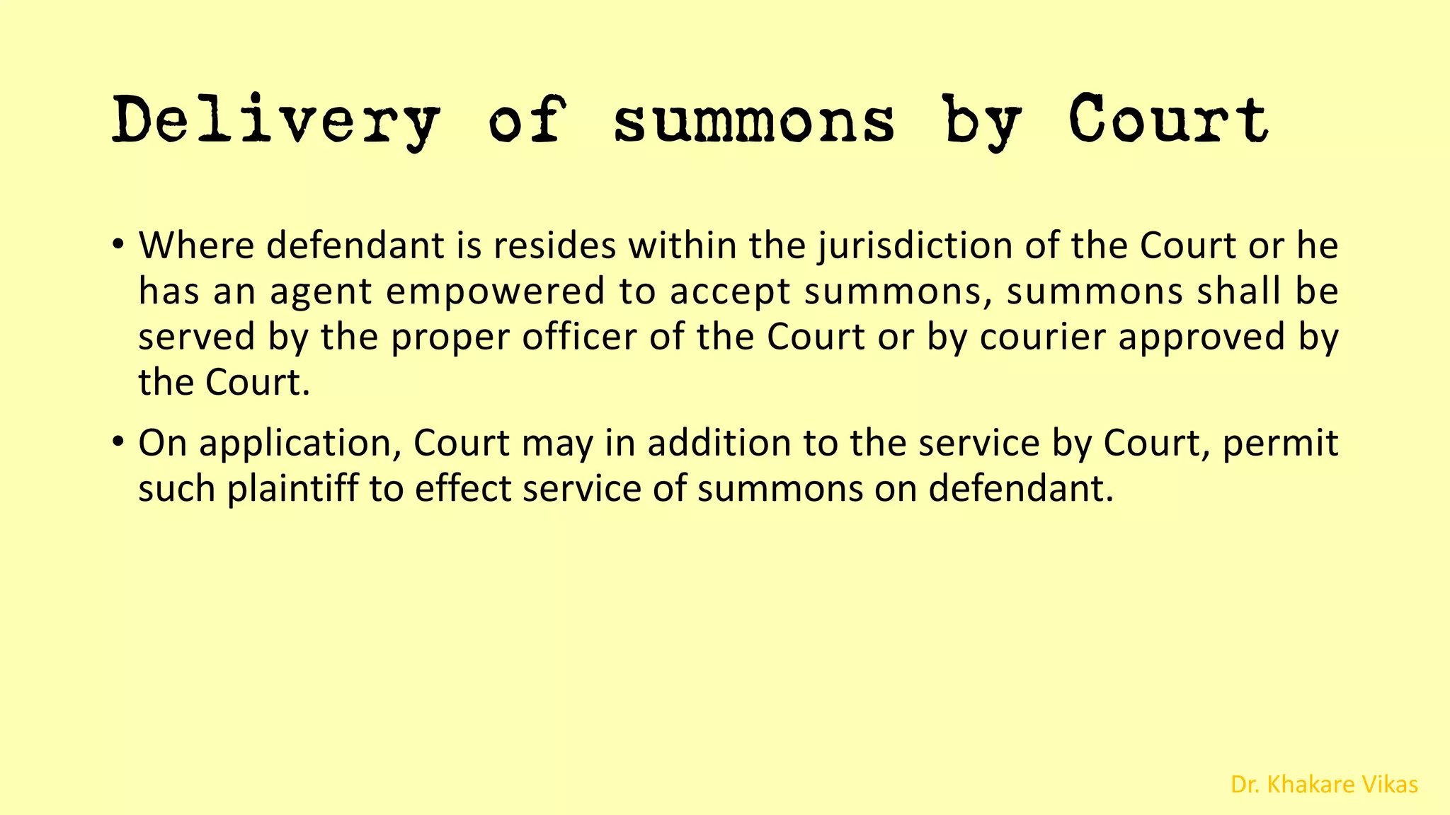 Dr. Khakare Vikas
Delivery of summons by Court
• Where defendant is resides within the jurisdiction of the Court or he
has an agent empowered to accept summons, summons shall be
served by the proper officer of the Court or by courier approved by
the Court.
• On application, Court may in addition to the service by Court, permit
such plaintiff to effect service of summons on defendant.
 
