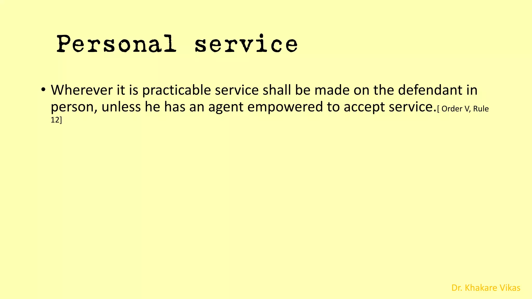 Dr. Khakare Vikas
Personal service
• Wherever it is practicable service shall be made on the defendant in
person, unless he has an agent empowered to accept service.[ Order V, Rule
12]
 