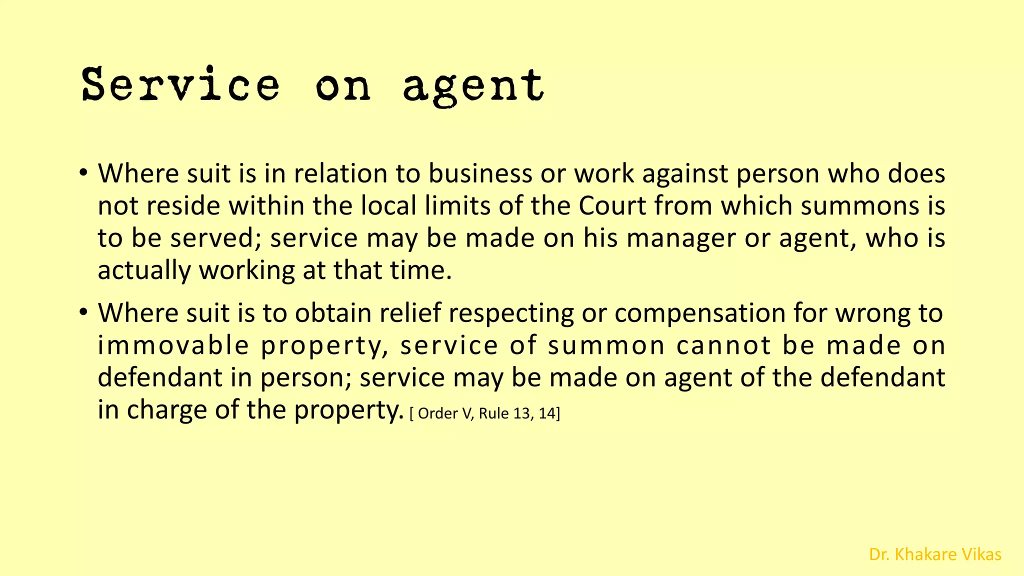 Dr. Khakare Vikas
Service on agent
• Where suit is in relation to business or work against person who does
not reside within the local limits of the Court from which summons is
to be served; service may be made on his manager or agent, who is
actually working at that time.
• Where suit is to obtain relief respecting or compensation for wrong to
immovable property, service of summon cannot be made on
defendant in person; service may be made on agent of the defendant
in charge of the property.[ Order V, Rule 13, 14]
 