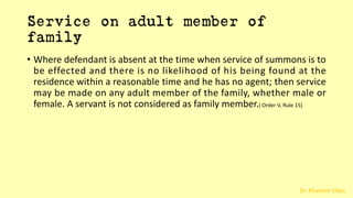 Dr. Khakare Vikas
Service on adult member of
family
• Where defendant is absent at the time when service of summons is to
be effected and there is no likelihood of his being found at the
residence within a reasonable time and he has no agent; then service
may be made on any adult member of the family, whether male or
female. A servant is not considered as family member.[ Order V, Rule 15]
 