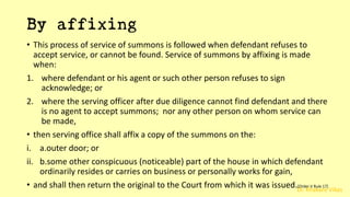 Dr. Khakare Vikas
By affixing
• This process of service of summons is followed when defendant refuses to
accept service, or cannot be found. Service of summons by affixing is made
when:
1. where defendant or his agent or such other person refuses to sign
acknowledge; or
2. where the serving officer after due diligence cannot find defendant and there
is no agent to accept summons; nor any other person on whom service can
be made,
• then serving office shall affix a copy of the summons on the:
i. a.outer door; or
ii. b.some other conspicuous (noticeable) part of the house in which defendant
ordinarily resides or carries on business or personally works for gain,
• and shall then return the original to the Court from which it was issued.[Order V Rule 17]
 