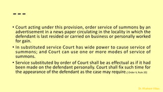 Dr. Khakare Vikas
---
• Court acting under this provision, order service of summons by an
advertisement in a news paper circulating in the locality in which the
defendant is last resided or carried on business or personally worked
for gain.
• In substituted service Court has wide power to cause service of
summons; and Court can use one or more modes of service of
summons.
• Service substituted by order of Court shall be as effectual as if it had
been made on the defendant personally. Court shall fix such time for
the appearance of the defendant as the case may require.[ Order V, Rule 20]
 