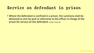 Dr. Khakare Vikas
Service on defendant in prison
• Where the defendant is confined in a prison, the summons shall be
delivered or sent by post or otherwise to the officer in charge of the
prison for service on the defendant. [Order V Rule 24]
 