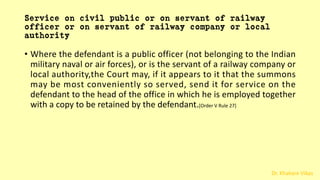 Dr. Khakare Vikas
Service on civil public or on servant of railway
officer or on servant of railway company or local
authority
• Where the defendant is a public officer (not belonging to the Indian
military naval or air forces), or is the servant of a railway company or
local authority,the Court may, if it appears to it that the summons
may be most conveniently so served, send it for service on the
defendant to the head of the office in which he is employed together
with a copy to be retained by the defendant.[Order V Rule 27]
 