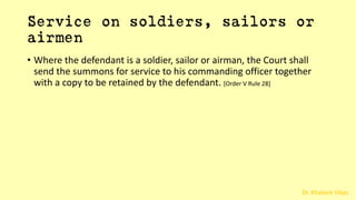 Dr. Khakare Vikas
Service on soldiers, sailors or
airmen
• Where the defendant is a soldier, sailor or airman, the Court shall
send the summons for service to his commanding officer together
with a copy to be retained by the defendant. [Order V Rule 28]
 