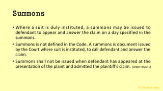 Dr. Khakare Vikas
Summons
• Where a suit is duly instituted, a summons may be issued to
defendant to appear and answer the claim on a day specified in the
summons.
• Summons is not defined in the Code. A summons is document issued
by the Court where suit is instituted, to call defendant and answer the
claim.
• Summons shall not be issued when defendant has appeared at the
presentation of the plaint and admitted the plaintiff's claim. [Order I Rule 1]
 