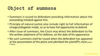 Dr. Khakare Vikas
Object of summons
• Summons is issued to defendant providing information about the
proceeding initiated against him.
• Principle of natural justice also include right to full information of
charges/allegation made, so as to have full opportunity to defend.
• After issue of summons, the Court may direct the defendant to file
the written statement of his defence, on the date of his appearance.
• No such summons shall be issued when the defendant has appeared
at the presentation of the plaint and admitted the plaintiff's claim.[Order
V Rule1]
 