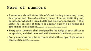 Dr. Khakare Vikas
Form of summons
• A summons should state title of Court issuing summons; name,
description and place of residence; name of person instituting suit,
purpose for which it is issued; date and time for appearance. It shall
state that, in case of failure to appear, suit will be heard and
determined in his absence.[ Appendix B for Summons for disposal of suit.]
• Every such summons shall be signed by the Judge or such officer as
he appoints, and shall be sealed with the seal of the Court. [Order V Rule 1]
• Every summons must be accompanied with a copy of plaint or a
concise statement. [Order V Rule 2]
 