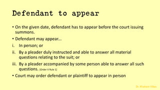 Dr. Khakare Vikas
Defendant to appear
• On the given date, defendant has to appear before the court issuing
summons.
• Defendant may appear...
i. In person; or
ii. By a pleader duly instructed and able to answer all material
questions relating to the suit; or
iii. By a pleader accompanied by some person able to answer all such
questions. [Order V Rule 1]
• Court may order defendant or plaintiff to appear in person
 