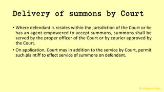 Dr. Khakare Vikas
Delivery of summons by Court
• Where defendant is resides within the jurisdiction of the Court or he
has an agent empowered to accept summons, summons shall be
served by the proper officer of the Court or by courier approved by
the Court.
• On application, Court may in addition to the service by Court, permit
such plaintiff to effect service of summons on defendant.
 