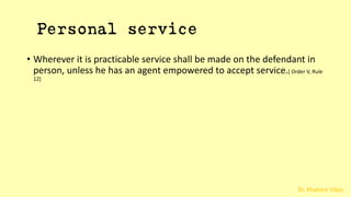Dr. Khakare Vikas
Personal service
• Wherever it is practicable service shall be made on the defendant in
person, unless he has an agent empowered to accept service.[ Order V, Rule
12]
 
