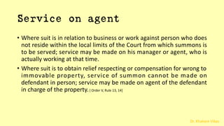 Dr. Khakare Vikas
Service on agent
• Where suit is in relation to business or work against person who does
not reside within the local limits of the Court from which summons is
to be served; service may be made on his manager or agent, who is
actually working at that time.
• Where suit is to obtain relief respecting or compensation for wrong to
immovable property, service of summon cannot be made on
defendant in person; service may be made on agent of the defendant
in charge of the property.[ Order V, Rule 13, 14]
 