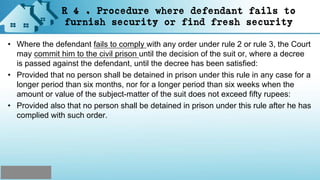 R 4 . Procedure where defendant fails to
furnish security or find fresh security
• Where the defendant fails to comply with any order under rule 2 or rule 3, the Court
may commit him to the civil prison until the decision of the suit or, where a decree
is passed against the defendant, until the decree has been satisfied:
• Provided that no person shall be detained in prison under this rule in any case for a
longer period than six months, nor for a longer period than six weeks when the
amount or value of the subject-matter of the suit does not exceed fifty rupees:
• Provided also that no person shall be detained in prison under this rule after he has
complied with such order.
 