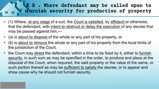 R 5 . Where defendant may be called upon to
furnish security for production of property
• (1) Where, at any stage of a suit, the Court is satisfied, by affidavit or otherwise,
that the defendant, with intent to obstruct or delay the execution of any decree that
may be passed against him,—
• (a) is about to dispose of the whole or any part of his property, or
• (b) is about to remove the whole or any part of his property from the local limits of
the jurisdiction of the Court,
• the Court may direct the defendant, within a time to be fixed by it, either to furnish
security, in such sum as may be specified in the order, to produce and place at the
disposal of the Court, when required, the said property or the value of the same, or
such portion thereof as may be sufficient to satisfy the decree, or to appear and
show cause why he should not furnish security.
 