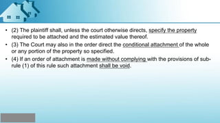 • (2) The plaintiff shall, unless the court otherwise directs, specify the property
required to be attached and the estimated value thereof.
• (3) The Court may also in the order direct the conditional attachment of the whole
or any portion of the property so specified.
• (4) If an order of attachment is made without complying with the provisions of sub-
rule (1) of this rule such attachment shall be void.
 