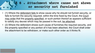 R 6 . Attachment where cause not shown
or security not furnished
• (1) Where the defendant fails to show cause why he should not furnish security, or
fails to furnish the security required, within the time fixed by the Court, the Court
may order that the property specified, or such portion thereof as appears sufficient
to satisfy any decree which may be passed in the suit, be attached.
• (2) Where the defendant shows such cause of furnishes the required security, and
the property specified or any portion of it has been attached, the Court shall order
the attachment to be withdrawn, or make such other order as it thinks fit.
 