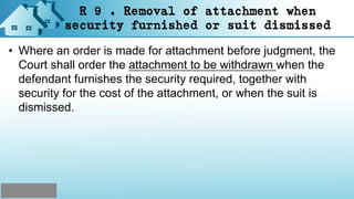 R 9 . Removal of attachment when
security furnished or suit dismissed
• Where an order is made for attachment before judgment, the
Court shall order the attachment to be withdrawn when the
defendant furnishes the security required, together with
security for the cost of the attachment, or when the suit is
dismissed.
 