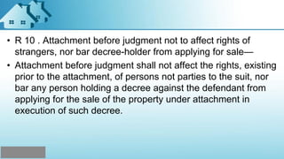 • R 10 . Attachment before judgment not to affect rights of
strangers, nor bar decree-holder from applying for sale—
• Attachment before judgment shall not affect the rights, existing
prior to the attachment, of persons not parties to the suit, nor
bar any person holding a decree against the defendant from
applying for the sale of the property under attachment in
execution of such decree.
 