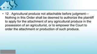 • 12 . Agricultural produce not attachable before judgment—
Nothing in this Order shall be deemed to authorize the plaintiff
to apply for the attachment of any agricultural produce in the
possession of an agriculturist, or to empower the Court to
order the attachment or production of such produce.
 