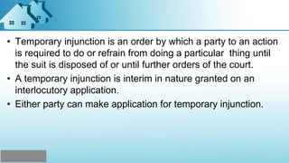 • Temporary injunction is an order by which a party to an action
is required to do or refrain from doing a particular thing until
the suit is disposed of or until further orders of the court.
• A temporary injunction is interim in nature granted on an
interlocutory application.
• Either party can make application for temporary injunction.
 